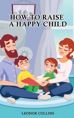 How to Raise a Happy Child: A Guide That Gives Useful Tips About Education of Children, Educational Methods and Parenting Styles by Collins, Leonor