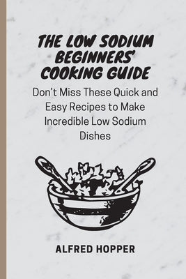 The Low Sodium Beginners' Cooking Guide: Don't Miss These Quick and Easy Recipes to Make Incredible Low Sodium Dishes by Hopper, Alfred