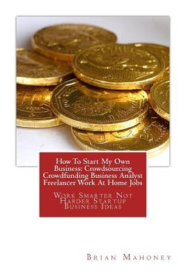 How To Start My Own Business: Crowdsourcing Crowdfunding Business Analyst Freelancer Work At Home Jobs: Work Smarter Not Harder Startup Business Ide by Mahoney, Brian