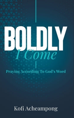 Boldly I Come: Praying According to God's Word by Acheampong, Kofi