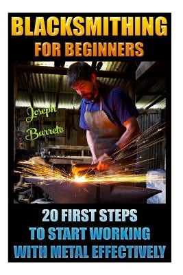 Blacksmithing For Beginners 20 First Steps To Start Working With Metal Effectively: (Blacksmithing, Blacksmith, How To Blacksmith, How To Blacksmithin by Barreto, Joseph