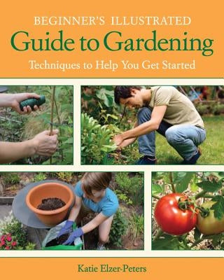 Beginner's Illustrated Guide to Gardening: Techniques to Help You Get Started by Elzer-Peters, Katie