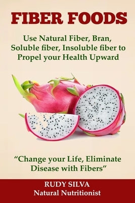 Fiber Foods: Use Natural Fiber, Bran, soluble fiber, insoluble fiber to Propel Your Health Upward: "Change your Life, Eliminate Dis by Silva, Rudy