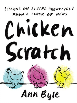 Chicken Scratch: Lessons on Living Creatively from a Flock of Hens by Byle, Ann