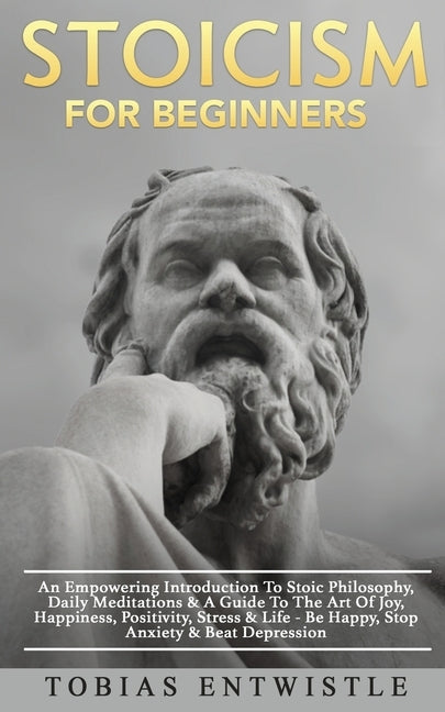 Stoicism For Beginners: An Empowering Introduction To Stoic Philosophy, Daily Meditations & A Guide To The Art Of Joy, Happiness, Positivity, by Entwistle, Tobias