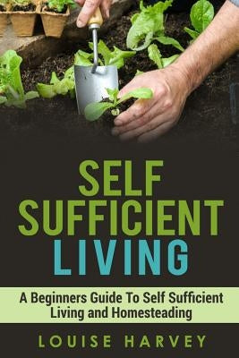 Self Sufficient Living: A Beginners Guide To Self Sufficient Living and Homesteading by Harvey, Louise