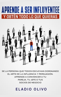 Aprende a ser influyente y obtén todo lo que quieras: Se la persona que todos escuchan dominando el arte de la influencia y persuasión. Aprende a conv by Olivo, Eladio