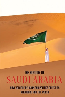 The History Of Saudi Arabia: How Volatile Religion And Politics Affect Its Neighbors And The World by Pesiri, Adena