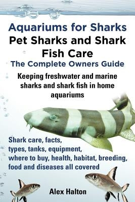 Aquariums for Sharks. Keeping Aquarium Sharks and Shark Fish. Shark Care, Tanks, Species, Health, Food, Equipment, Breeding, Freshwater and Marine All by Halton, Alex