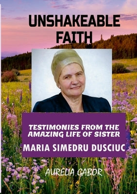 Unshakeable Faith: Testimonies from the Amazing Life of Sister Maria Simedru Dusciuc by Gabor, Aurelia