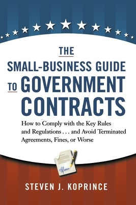 The Small-Business Guide to Government Contracts: How to Comply with the Key Rules and Regulations . . . and Avoid Terminated Agreements, Fines, or Wo by Koprince, Steven