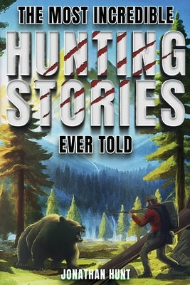 The Most Incredible Hunting Stories Ever Told: True Tales About Hunting, Trapping, Adventure and Survival by Hunt, Jonathan
