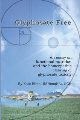 Glyphosate Free: An Essay on Functional Nutrition and the Homeopathic Clearing of Glyphosate Toxicity by Birch, Rshom(na) Cch Kate