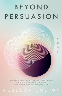 Beyond Persuasion: How to recognise and use Dark Psychology, Neuro-Linguistic Programming, and Mind Control in Everyday life by Dolton, Rebecca