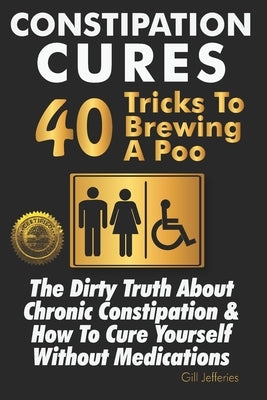 Constipation Cures 40 Tricks To Brewing A Poo: The Dirty Truth About Chronic Constipation & How To Cure Yourself Without Medications by Jefferies, Gill