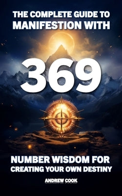 The Complete Guide to Manifestation With 369: Number Wisdom for Creating Your Own Destiny by Cook, Andrew