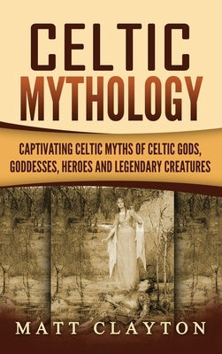 Celtic Mythology: Captivating Celtic Myths of Celtic Gods, Goddesses, Heroes and Legendary Creatures by Clayton, Matt