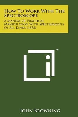 How to Work with the Spectroscope: A Manual of Practical Manipulation with Spectroscopes of All Kinds (1878) by Browning, John