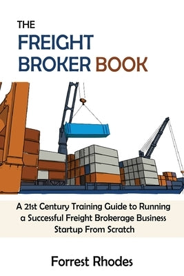 The Freight Broker Book: A 21st Century Training Guide to Running a Successful Freight Brokerage Business Startup From Scratch by Rhodes, Forrest