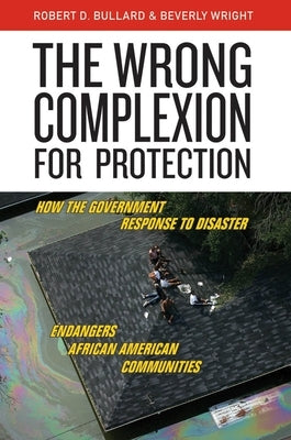 The Wrong Complexion for Protection: How the Government Response to Disaster Endangers African American Communities by Bullard, Robert D.