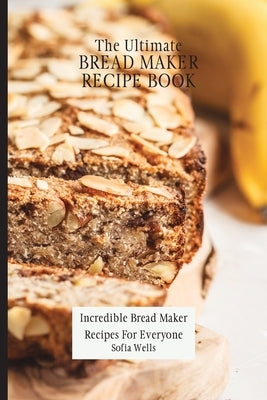 The Ultimate Bread Maker Recipe Book: Incredible Bread Maker Recipes For Everyone by Wells, Sofia