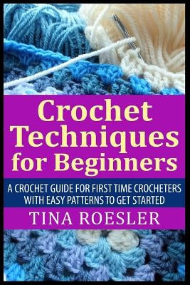 Crochet Techniques for Beginners: A Crochet Guide For First Time Crocheters with Easy Patterns to get Started by Roesler, Tina