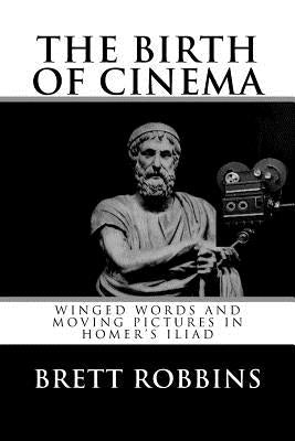 The Birth of Cinema: Winged Words and Moving Pictures in Homer's Iliad by Robbins, Brett