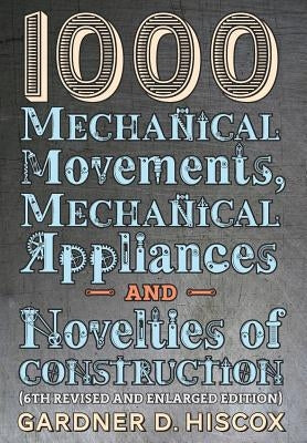 1000 Mechanical Movements, Mechanical Appliances and Novelties of Construction (6th revised and enlarged edition) by Hiscox, Gardner D.