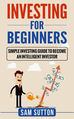 Investing for Beginners: Simple Investing Guide to Become an Intelligent Investor by Sutton, Sam