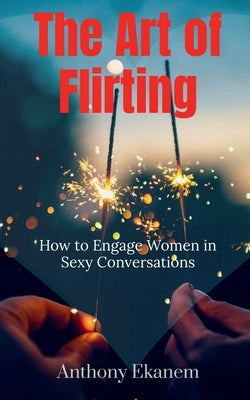 The Art of Flirting: How to Engage Women in Sexy Conversations by Ekanem, Anthony