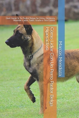 Cómo Lidiar Con Un Perro Pastor Belga Hiperactivo: Qué Hacer Si Tu Pastor Belga Se Orina, Destroza, Muerde, Ladra, Salta, Gruñe o Tira Correa by Mendoza, Marcos