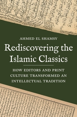 Rediscovering the Islamic Classics: How Editors and Print Culture Transformed an Intellectual Tradition by El Shamsy, Ahmed