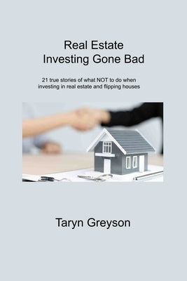 Real Estate Investing Gone Bad: 21 true stories of what NOT to do when investing in real estate and flipping houses by Greyson, Taryn