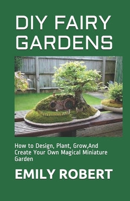 DIY Fairy Gardens: How to Design, Plant, Grow, And Create Your Own Magical Miniature Garden by Robert, Emily