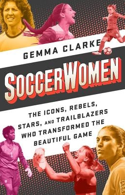 Soccerwomen: The Icons, Rebels, Stars, and Trailblazers Who Transformed the Beautiful Game by Clarke, Gemma