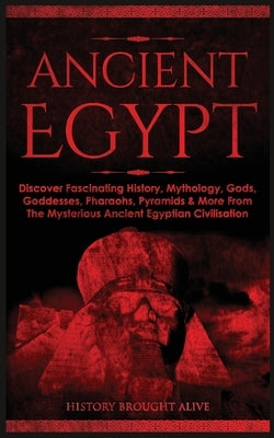 Ancient Egypt: Discover Fascinating History, Mythology, Gods, Goddesses, Pharaohs, Pyramids & More From The Mysterious Ancient Egypti by Brought Alive, History