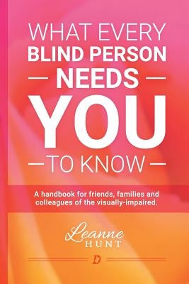 What Every Blind Person Needs YOU To Know: A handbook for friends, families and colleagues of the visually impaired by Hunt, Leanne