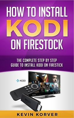 How to Install Kodi on Firestick: The Complete Step-by-Step Guide To Installing Kodi on Firestick by Korver, Kevin