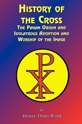 History of the Cross: The Pagan Origin, and Idolatroous Adoption and Worship, of the Image by Ward, Henry Dana