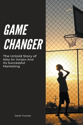 Game Changer The Untold Story of Nike Air Jordan And Its Successful Marketing by Truman, Davis