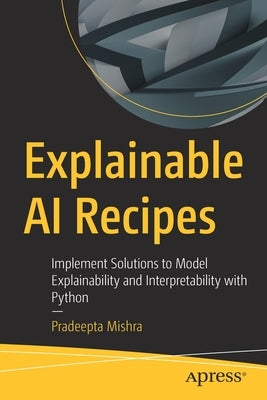 Explainable AI Recipes: Implement Solutions to Model Explainability and Interpretability with Python by Mishra, Pradeepta