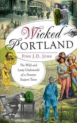 Wicked Portland: The Wild and Lusty Underworld of a Frontier Seaport Town by John, Finn J. D.