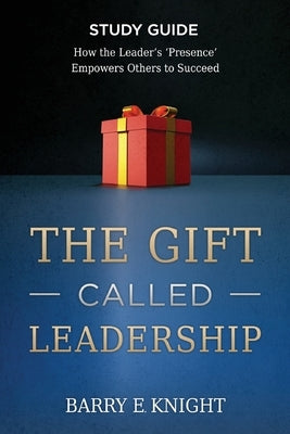 The Gift Called Leadership Study Guide: How the Leader's 'Presence' Empowers Others to Succeed by Knight, Barry E.