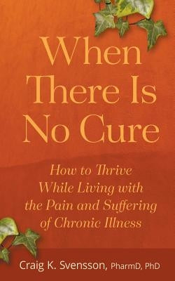 When There Is No Cure: How to Thrive While Living with the Pain and Suffering of Chronic Illness by Svensson, Craig K.