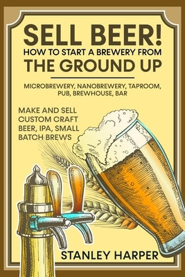 Sell Beer! How to Start a Brewery from the Ground Up: Microbrewery, Nanobrewery, Taproom, Pub, Brewhouse, Bar - Make and Sell Custom Craft Beer, IPA, Paperback Independently Published