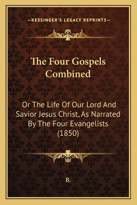 The Four Gospels Combined: Or The Life Of Our Lord And Savior Jesus Christ, As Narrated By The Four Evangelists (1850) by B.