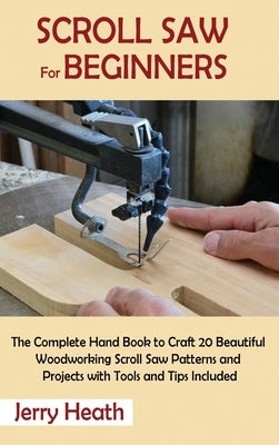 Scroll Saw for Beginners: The Complete Hand Book to Craft 20 Beautiful Woodworking Scroll Saw Patterns and Projects with Tools and Tips Included by Heath, Jerry