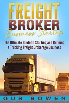 Freight Broker Business Startup: The Ultimate Guide to Starting and Running a Trucking Freight Brokerage Business by Bowen, Gus