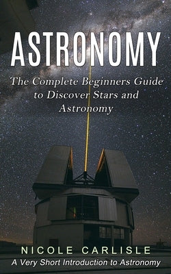 Astronomy: The Complete Beginners Guide to Discover Stars and Astronomy (A Very Short Introduction to Astronomy) by Carlisle, Nicole
