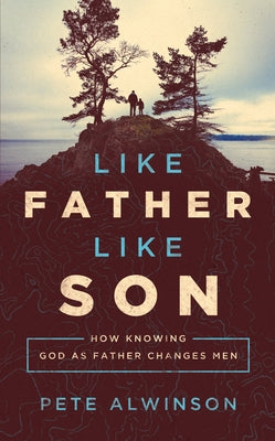 Like Father, Like Son: How Knowing God as Father Changes Men by Alwinson, Pete